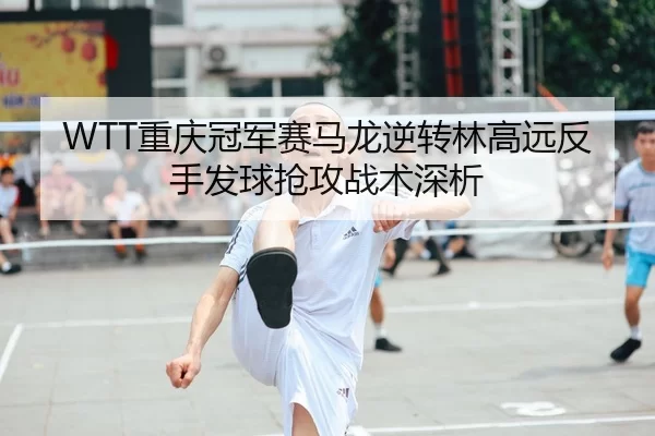 WTT重庆冠军赛马龙逆转林高远反手发球抢攻战术深析