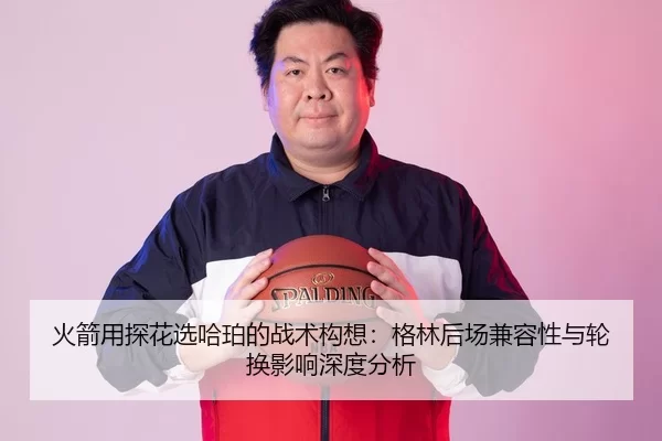 火箭用探花选哈珀的战术构想：格林后场兼容性与轮换影响深度分析