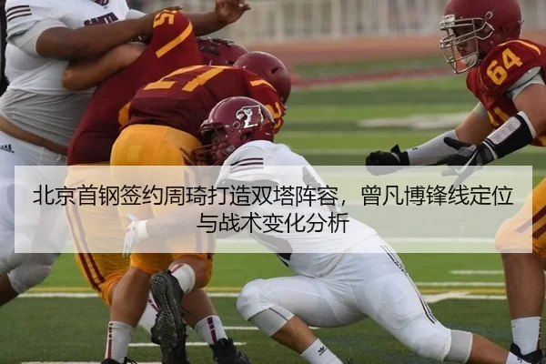 北京首钢签约周琦打造双塔阵容，曾凡博锋线定位与战术变化分析